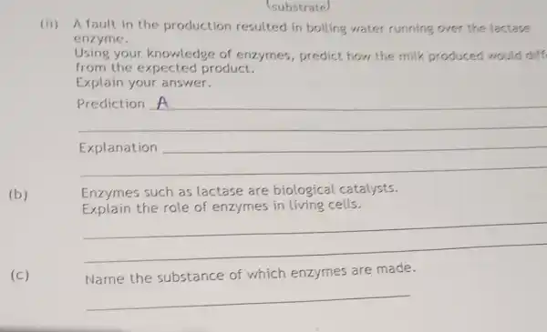 (b)
(substrate)
(ii) A fault in the production resulted in boiling water running over the lactase
enzyme.
Using your knowledge of enzymes,predict how the milk produced would diff
from the expected product.
Explain your answer.
__
Prediction
Enzymes such as lactase are biological catalysts.
Explain the role of enzymes in living cells.
__
(c)
Name the substance of which enzymes are made.
__