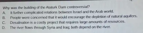 Why was the building of the Ataturk Dam controversial?
A. It further complicated relations between Israel and the Arab world.
B. People were concerned that it would encourage the depletion of natural aquifers.
C. Desalination is a costly project that requires large amounts of resources.
D. The river flows through Syria and Iraq both depend on the river.