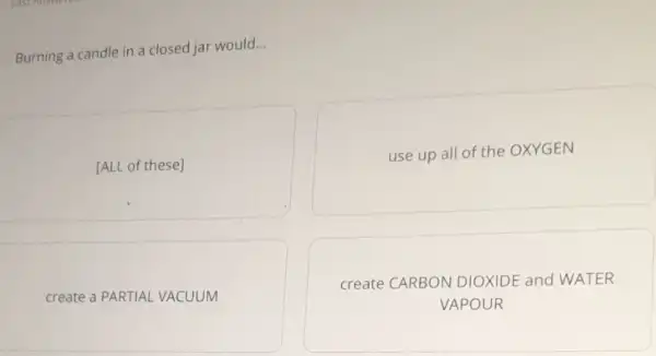 Burning a candle in a closed jar would...
[ALL of these]
use up all of the OXYGEN
create a PARTIAL VACUUM
create CARBON DIOXIDE and WATER
VAPOUR