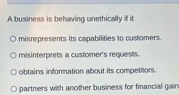 A business is behaving unethically if it
misrepresents its capabilities to customers.
misinterprets a customer's requests.
obtains information about its competitors.
partners with another business for financial gain