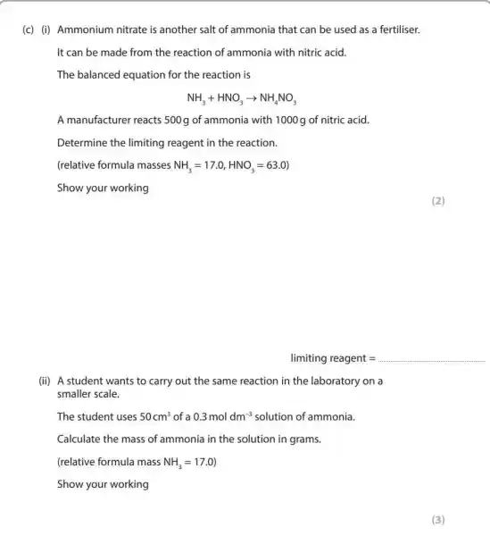 (c) (i) Ammonium nitrate is another salt of ammonia that can be used as a fertiliser.
It can be made from the reaction of ammonia with nitric acid.
The balanced equation for the reaction is
NH_(3)+HNO_(3)arrow NH_(4)NO_(3)
A manufacturer reacts 500g of ammonia with 1000g of nitric acid.
Determine the limiting reagent in the reaction.
(relative formula masses NH_(3)=17.0,HNO_(3)=63.0)
Show your working
limiting reagent= __
(ii) A student wants to carry out the same reaction in the laboratory on a
smaller scale.
The student uses 50cm^3 of a 0.3moldm^-3 solution of ammonia.
Calculate the mass of ammonia in the solution in grams.
(relative formula mass NH_(3)=17.0)
Show your working