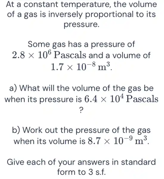 At a c onstant t emperature, the volume
of a gas is inversely proportional to its
pressure.
2.8times 10^6 Pascals and a volume of
1.7times 10^-8m^3
a) What will the volume of the gas be
when it s pressure is 6.4times 10^4 Pasc als
?
b) Work out the pre ssure of the gas
when its volume is 8.7times 10^-9m^3
Give each of your an swers in st andard