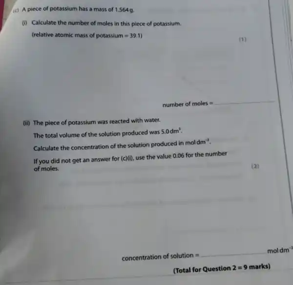 (c) A piece of potassium has a mass of 1.564 g.
(i) Calculate the number of moles in this piece of potassium.
(relative atomic mass of potassium=39.1)
__
(ii) The piece of potassium was reacted with water.
The total volume of the solution produced was
5.0dm^3
Calculate the concentration of the solution produced in
moldm^-3
If you did not get an answer for (c)(i)
use the value 0.06 for the number
of moles.
(2)