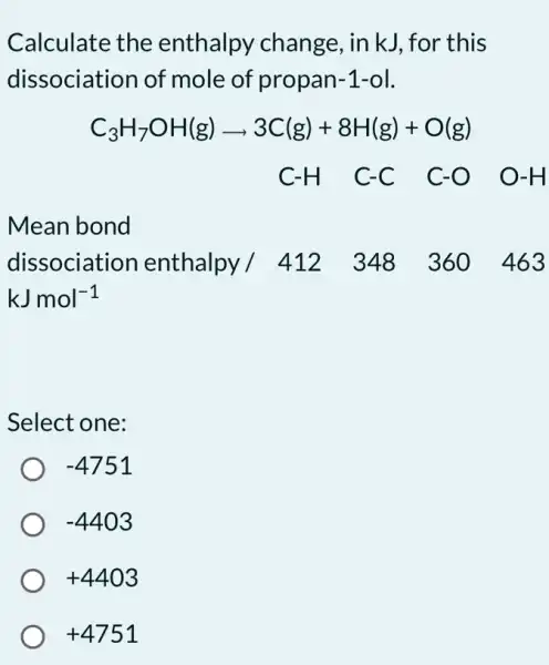 Calculate the enthalpy change , in kJ, for this
dissociation of mole of propan-1-ol.
C_(3)H_(7)OH(g)arrow 3C(g)+8H(g)+O(g)
C-H C-C C-O O -H
Mean bond
dissociation enthalpy / 412348_360463
kJmol^-1
Select one:
-4751
-4403
+4403
+4751