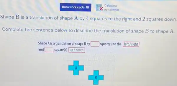 Calculator
not allowed
Shape B is a translation of shape A by 4 squares to the right and 2 squares down.
Complete the sentence below to describe the translation of shape B to shape A.
Shape A is a translation of shape B by square  square(s) to the leftright
and square  square(s) up/down