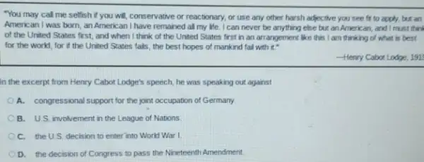 "You may call me selfish if you will conservative or reactionary, or use any other harsh adjective you see fr to apply, but an
American I was born an American I have remained all my life I can never be anything else but an American and I must thin
of the United States first, and when I think of the United States first in an arrangement like this I am thinking of what is best
for the world, for if the United States fails, the best hopes of mankind fail with it -
Henry Cabor Lodge, 191.
in the excerpt from Henry Cabot Lodge's speech he was speaking out against
A. congressional support for the joint occupation of Germany
B. U.S. involvement in the League of Nations.
C. the U.S. decision to enter into World War I
D. the decision of Congress to pass the Nineteenth Amendment.