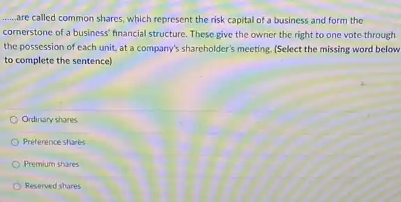 __ -are called common shares which represent the risk capital of a business and form the
cornerstone of a business' financial structure. These give the owner the right to one vote-through
the possession of each unit, at a company's shareholder's meeting. (Select the missing word below
to complete the sentence)
Ordinary shares
Preference shares
Premium shares
Reserved shares