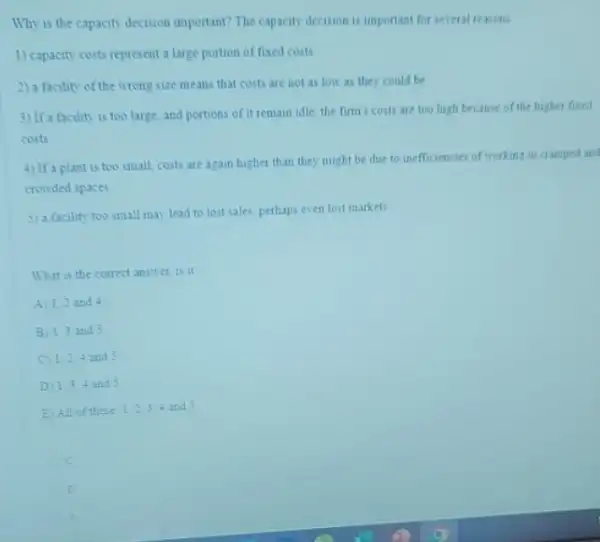 Why is the capacity decision important? The capacity decision is important for several reasons
1) capacity costs represent a large portion of fixed costs
2) a facility of the wrong size means that costs are not as low as they could be
3) If a facility is too large, and portions of it remain idle, the firm's costs are too high because of the higher fixed
costs
4) If a plant is too small, costs are again higher than they might be due to inefficiencies of working in cramped and
crowded spaces
5) a facility too small may lead to lost sales perhaps even lost markets
What is the correct answer is it
A 1.2 and 4
B) 1.3 and 5
C 1.2,4 and 5
D 1,3,4 and 5
E) All of these 1,2,3,4 and 5
C