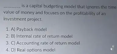 __ is a capital budgeting model that ignores the time
value of money and focuses on the profitability of an
investment project.
1. A) Payback model
2. B) Internal rate of return model
3. C) Accounting rate of return model
4. D) Real options model