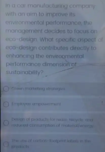 In a car manufact uring company
with an aim to improve its
environme ental performance, the
manageme ent decides to focus on
eco-design. What specific aspect of
eco-design contributes directly to
enhancing the environmental
performance dimension of
sustainability?
Green marketing strategies
Employee empowerment
Design of products for reuse, recycle, and
reduced consumption of material/energy
The use of carbon -footprint labels in the
products