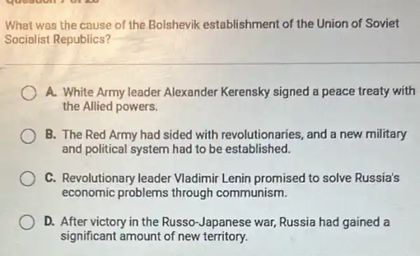 What was the cause of the Bolshevik establishment of the Union of Soviet
Socialist Republics?
A. White Army leader Alexander Kerensky signed a peace treaty with
the Allied powers.
B. The Red Army had sided with revolutionaries, and a new military
and political system had to be established.
C. Revolutionary leader Vladimir Lenin promised to solve Russia's
economic problems through communism.
D. After victory in the Russo-Japanese war,Russia had gained a
significant amount of new territory.