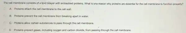 The cell membrane consists of a lipid bilayer with embodded proteins. What is one reason why proteins are essential for the cell membrane to function property?
A. Proteins attach the cell membrane to the coll wall.
B. Proteins prevent the cell membrane from breaking apart in water.
C. Proteins allow cortain substances to pass through the cell membrane.
D. Proteins prevent gases including oxygen and carbon divide, from passing through the cell mombrane.