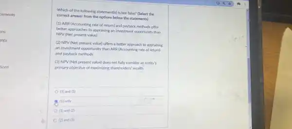 cements
ons
ents
tions
Which of the following statement(s) is/are false? (Select the
correct answer from the options below the statements)
(1) ARR (Accounting rate of return) and payback methods offer
better approaches to appraising an investment opportunity than
NPV (Net present value)
(2) NPV (Net present value) offers a better approach to appraising
an investment opportunity than ARR (Accounting rate of return)
and payback methods
(3) NPV (Net present value)does not fully consider an entity's
primary objective of maximizing shareholders' wealth
(1) and (3)
(1) only
(1) and (2)
(2) and (3)