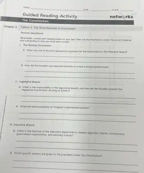 Chapter 3
NAME
DATE	CLASS
Guided Reading Activity
The Constitution
Lesson 2 The Three Branches of Government
Review Questions
Directions: Locate each heading below in your text Then use the in
information under the correct heading and subheading to help you write each answer.
1. The National Government
A. What was one of the most persuasive arguments for the Constitution in The Federalist Papers?
__
II. Legislative Branch
B. How did the Founders use separate branches to create a limited government?
__
A. What is the responsibility of the legislative branch, and how did the Founders prevent the
legislative branch from abusing its powers?
__
III. Executive Branch
B. What are some examples of Congress's enumerated powers?
__
A. What is the function of the executive departments federal agencies, board; commissions,
government corporations, and advisory boards?
__
B. What specific powers are given to the president under the Constitution?
__