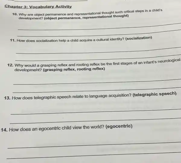 Chapter 3:Vocabulary Activity
10 permanence and representational thought such critical steps in a child's
development?(object permanence, repres entational thought)
__
11. How does socialization help a child acquire a cultural identity?
__
12.	would a grasping reflex and
rooting reflex be the first stages of an
development? (grasping reflex, rooting reflex)
__
13. How does telegraphic speech relate to language acquisition?(telegraphic speech)
__
14. How does an egocentric child view the world?(egocentric)
__