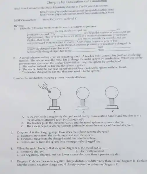 Charging by Conduction and Grounding
Read from Lesson 2 of the Static Electricity chapter at The Physics Classroom:
http://www usizd.html
physicselassroom.com/C html
MOP Connection: Static Electricity: sublevel
in the following blanks with the words electrons or protons
__ are negatively charged and __
atoms and are
are
positively charged. The __
reside in the nucleus of
lightly bound; they will never leave an atom as
a result of electrostati procedures
On the other hand, __
As an object begins to gain or lose
are located outside the nucleus and are
easily removed from or added to atoms
__
from its atoms, it becomes positively or negatively charged. A
negatively charged object has more __ than __
A positively charged object has more __
than __
Review:
2.
A metal sphere is resting upon an insulating stand. A teacher holds a metal bar (with an insulating
handle). The teacher uses the metal bar to charge the metal sphere by conduction. Which one of the
processes describes what the teacher likely did to charge the sphere by conduction?
a. The teacher rubbed the bar and the sphere together.
b. The teacher held the bar near the sphere and then touched the sphere with her hand.
C. The teacher charged the bar and then contacted it to the sphere.
Consider the conduction charging process described below:
A: A teacher holds a negatively charged metal barby its insulating handle and touches it to a
metal sphere (attached to an insulating stand).
B: The teacher pulls the metal bar away and the metal sphere acquires a charge.
C: The excess negative charge spreads uniformly about the surface of the metal sphere.
3.Diagram A is the charging step. How does the sphere become charged?
a. Electrons move from the insulating stand into the sphere.
b. Electrons move from the charged metal bar into the sphere
C. Protons move from the sphere into the negatively charged bar.
4.When the metal bar is pulled away in Diagram B, the metal bar is __
a. positively charged
b. electrically neutral
C. still negatively charged but has fewer excess electrons than it previously did.
5.Diagram C shows the excess negative charge distributed differently than it is in Diagram B. Explain
why the excess negative charge would distribute itself as it does in Diagram C.