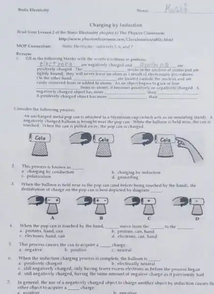 Charging by Induction
Read from Lesson 2 of the Static Electricity chapter at The Physics Classroom:
http://www.physicsclassroom .com/Class/estatics/us/2C.html
MOP Connection: Static Electricity: sublevels 5,6, and 7
Review:
1.Fill in the following blanks with the words eiectrons or protons.
__ are negatively charged and __ are
positively charged. The __ reside in the nucleus of atoms and are
tightly bound; they will never leave an alom as sa result of electrostati procedures
On the other hand, __ are located outside the nucleus and ate
easily removed from or added to aloms. As an object begins to gain or lose
__ from its atoms, it becomes positively or neg atively charged. A
A positively charged object has more	than
negatively charged object has more __ than __
__
__
Consider the following process:
An uncharged metal pop can is attached to a Styrofoam cup (which acts as an insulating stand). A
negatively charged balloon is brought near the pop can. While the balloon is held near, the can 15
touched.When the can is pulled away, the pop can is charged.
2.
This process is know I as __ .
a. charging by conduction
b. charging by induction
C. polarization
d. grounding
3.When the balloon is held near to the pop can (and before being touched by the hand), the
distribution of charge on the pop can is best depicted by diagram __
4. When the pop can is touched by the hand __ move from the __ to the __
a. protons, hand, can
b. protons, can, hand
C. electrons, hand, can
d. electrons, can, hand
5.This process causes the can to acquire a __ charge.
a. negative
b. positive
C. neutral
6.When the induction charging process is complete, the balloon is __ .
a. positively charged
b. electrically neutral
C. still negatively charged only having fewer excess electrons as before the process began
d. still negatively having the same amount of negative charge as it previously had
7.In general, the use of a negatively charged object to charge another object by induction causes th
other object to acquire il __ charge.
A. positive
b. negative