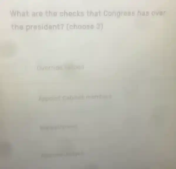 What are the checks that Congr ess h as ov er
the president?(choose 3)
Override e vetoes
Appoint Cabinet members
peachment
Approve e Judges