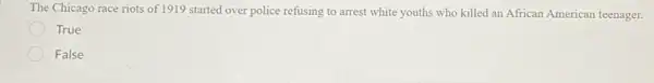 The Chicago race riots of 1919 started over police refusing to arrest white youths who killed an African American teenager.
True
False