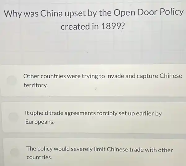 Why was China upset by the Ope n Door Policy
created in 1899?
Other countries were trying to invade and capture Chinese
territory.
It upheld trade agreements forcibly set up earlier by
Europeans.
The policy would severely limit Chinese trade with other
countries.