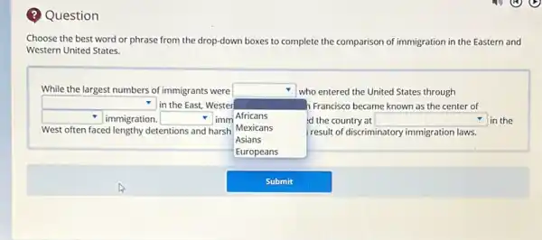 Choose the best word or phrase from the drop-down boxes to complete the comparison of immigration in the Eastern and Western United States.
While the largest numbers of immigrants were square who entered the United States through
 square in the East, Wester square Francisco became known as the center of
 square immigration. square imm Africans West often faced lengthy detentions and harsh Mexicans square in the
Asians
Europeans