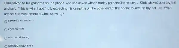 Chris talked to his grandma on the phone and she asked what birthday presents he received. Chris picked up a toy bat
and said, "This is what I got," fully expecting his grandma on the other end of the phone to see the toy bat, too. What
aspect of development is Chris showing?
concrete operations
egocentrism
abstract thinking
sensory motor skills