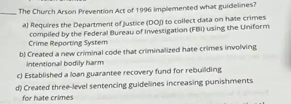 __
The Church Arson Prevention Act of 1996 implemented what guidelines?
a) Requires the Department of Justice (DO)) to collect data on hate crimes
compiled by the Federal Bureau of Investigation
(FBl) using the Uniform
Crime Reporting System
b) Created a new criminal code that criminalized hate crimes involving
intentional bodily harm
c) Established a loan guarantee recovery fund for rebuilding
d) Created three-level sentencing guidelines increasing punishments
for hate crimes