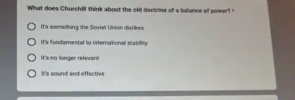 What does Churchill think about the old doctrine of a balance of power?
It's something the Soviet Union dislikes
It's fundamental to international stability
It's no longer relevant
It's sound and effective