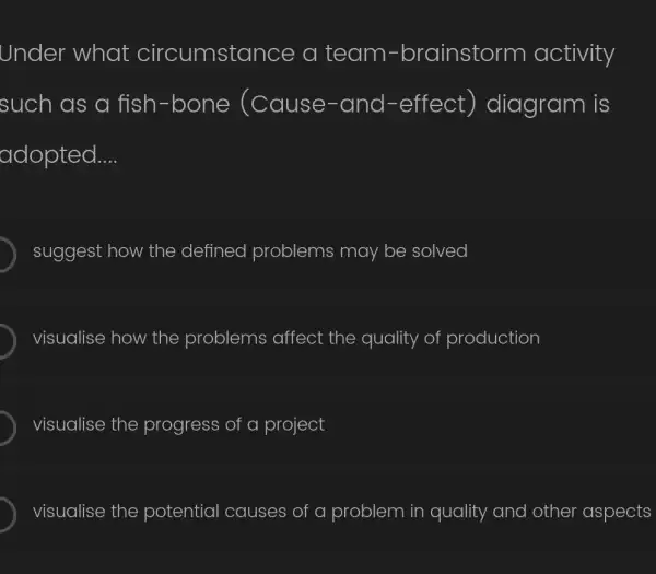 Under what circumstance a team -brainstorm activity
such as a fish-bone (Cause-and -effect ) diagram is
adopted __
suggest how the defined problems may be solved
visualise how the problems affect the quality of production
visualise the progress of a project
visualise the potential causes of a problem in quality and other aspects