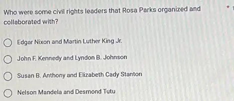 Who were some civil rights leaders that Rosa Parks organized and
collaborated with?
Edgar Nixon and Martin Luther King Jr.
John F. Kennedy and Lyndon B. Johnson
Susan B. Anthony and Elizabeth Cady Stanton
Nelson Mandela and Desmond Tutu