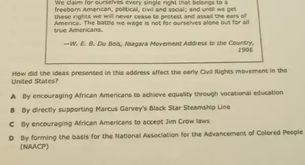 We claim for ourselves every single right that belongs to a
freeborn American, political , civil and social; and until we get
these rights we will never cease to protest and assail the cars of
America. The battle we wage is not for ourselves alone but for all
true Americans.
-W. E. B. Du Bois, Nagara Movement Address to the Country,
1906
How did the ideas presented in this address affect the early Civil Rights movement in the
United States?
A By encouraging African Americans to achieve equality through vocational education
B By directly supporting Marcus Garvey's Black Star Steamship Line
C By encouraging African Americans to accept Jim Crow laws
D By forming the basis for the National Association for the Advancement of Colored People
(NAACP)