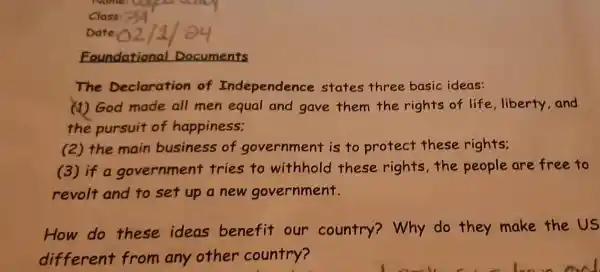 Class
Foundational Documents
The Declaration of Independence states three basic ideas:
(1) God made all men equal and gave them the rights of life,liberty and
the pursuit of happiness;
(2) the main business of government is to protect these rights:
(3) if a government tries to withhold these rights,the people are free to
revolt and to set up a new government.
How do these ideas benefit our country? Why do they make the US
different from any other country?