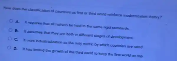 How does the classification of countries as first or third world reinforce modernization theory?
A. It requires that all nations be held to the same rigid standards.
B. It assumes that they are both in different stages of development
C. It uses industrialization as the only metric by which countries are rated
D. It has limited the growth of the third world to keep the first world on top.