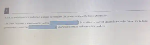 Click on each blank box and select a phrase to complete the sentences about the Great Depression.
The Great Depression was caused in part by square 
C. In an effort to prevent this problem in the future, the federal
government created the square  C) to protect investors and ensure fair markets.