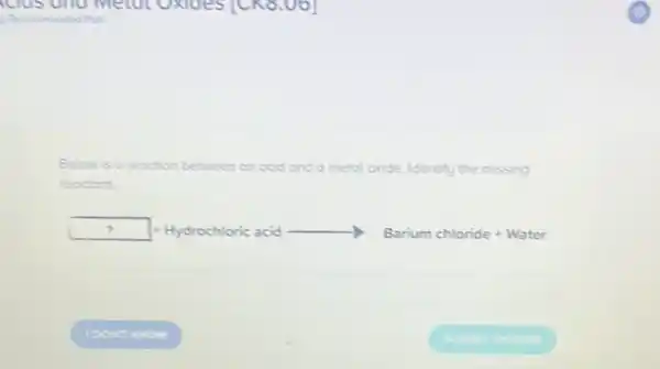 clos und metol UXIdeSTCK8
Below is a reoction between an acid and a metol ol oxide. Identify the missing
reactont.
square  + Hydrochloric acid	Barium chloride + Water
square