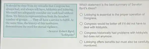 It should be clurfrom my remarks that Congress has
always had, and always will have, lobbyists and lobbying.
We could not adequately consider our work load without
them. We listen to representatives from the broadest
number of groups __ They all have a service to fulfill. At
the same time, the history of this institution
demonstrates the need for eternal visilance.
-Senator Robert Bynt.
"Lobbyists"
Which statement is the best summary of Senator
Byrd's ideas?
Lobbying is essential to the proper operation of
Congress.
Congress would be better off if it did not have to
deal with lobbyists.
Congress historically had problems with lobbyists
but does not anymore.
Lobbying offers benefits but must also be carefully
monitored.