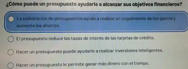 ¿Cómo puede un presupuesto ayudarle a alcanzar sus objetivos financieros?
La elaboración de presupuestos ayuda a realizar un seguimiento de los gastos y
aumenta los ahorros.
El presupuesto reduce las tasas de interés de las tarjetas de crédito.
Hacer un presupuesto puede ayudarle a realizar inversiones inteligentes.
Hacer un presupuesto le permite ganar más dinero con el tiempo.