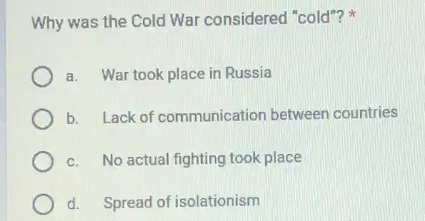 Why was the Cold War considered "cold"?
a. War took place in Russia
b. Lack of communica ion between countries
c. No actual fighting took place
d. Spread of isolationism