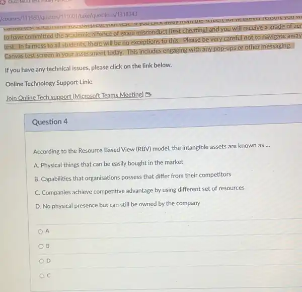 to have committed the academic offence of exam misconduct (test cheating)and you will receive a grade of zer
test. In fairness to all students, there will be no exceptions to this. Please be very careful not to navigate away
Canvas test screen in your assessment today. This includes engaging with any pop-ups or other messaging.
Join Online Tech support (Microsoft Teams Meeting) B
Question 4
According to the Resource Based View (RBV) model the intangible assets are known as
__
A. Physical things that can be easily bought in the market
B. Capabilities that organisations possess that differ from their competitors
C. Companies achieve competitive advantage by using different set of resources
D. No physical presence but can still be owned by the company
A
B
D
C