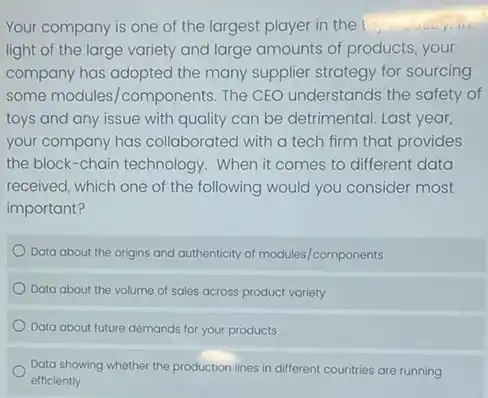 Your company is one of the largest player in the
light of the large variety and large amounts of products, your
company has adopted the many supplier strategy for sourcing
some modules/components The CEO understands the safety of
toys and any issue with quality can be detrimental. Last year,
your company has collaborated with a tech firm that provides
the block-chain technology . When it comes to different data
received, which one of the following would you consider most
important?
Data about the origins and authenticity of modules/components
Data about the volume of sales across product variety
Data about future demands for your products
Data showing whether the production lines in different countries are running
efficiently