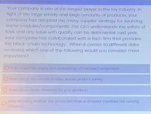 Your company is one of the largest player in the toy industry In
light of the large variety and large amounts of products, your
company has adopted the many supplier strategy for sourcing
some modules/components The CEO understands the safety of
toys and any issue with quality can be detrimental. Last year,
your company has collaborated with a tech firm that provides
the block-chain technology . When it comes to different data
received, which one of the following would you consider most
important?
Data about the origins and authenticity of modules components
Data about the volume of sales across product variety
Data about future demands for your products
Data showing whether the production lines in different countries are running
efficiently