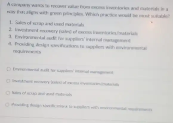 A company wants to recover value from excess inventories and materials in a
way that aligns with green principles. Which practice would be most suitable?
1. Sales of scrap and used materials
2. Investment recovery (sales)of excess inventories/materials
3. Environmental audit for suppliers' internal management
4. Providing design specifications to suppliers with environmental
requirements
Environmental audit for suppliers internal management
Investment recovery (sales) of excess inventories/materials
Sales of scrap and used materials
Providing design specifications to suppliers with environmental requirements