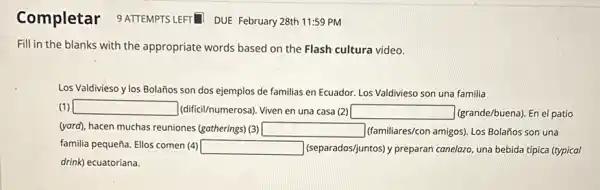 Completar 9 ATTEMPTS LEFT DUE February 28th 11:59 PM
Fill in the blanks with the appropriate words based on the Flash cultura video.
Los Valdivieso y los Bolaños son dos ejemplos de familias en Ecuador Los Valdivieso son una familia
(1) square  (difici/numerosa). Viven en una casa (2) square  (grande/buena). En el patio
(yard), hacen muchas reuniones (gatherings) (3) square  (familiares/con amigos). Los Bolañios son una
familia pequeña. Ellos comen (4) square  (separados/juntos) y preparan conelgzo, una bebida típica (typical
drink) ecuatoriana.