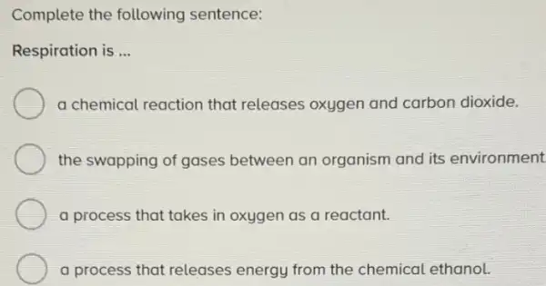 Complete the following sentence:
Respiration is __
a chemical reaction that releases oxygen and carbon dioxide.
the swapping of gases between an organism and its environment
a process that takes in oxygen as a reactant.
a process that releases energy from the chemical ethanol.