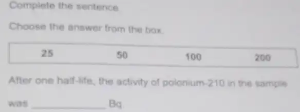 Complete the sentence
Choose the answer from the box.
After one half-life , the activity of polonium -210 in the sample
was __ Ba