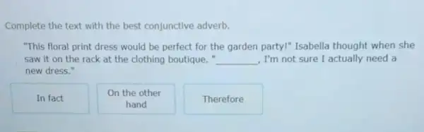 Complete the text with the best conjunctive adverb.
"This floral print dress would be perfect for the garden party!Isabella thought when she
saw it on the rack at the clothing boutique." __ , I'm not sure I actually need a
new dress."
In fact
On the other
hand
Therefore