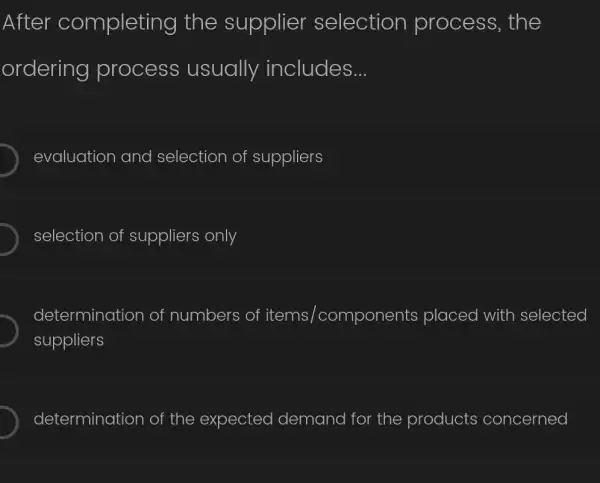 After completing the supplier selection process, the
ordering process usually includes __
evaluation and selection of suppliers
selection of suppliers only
determination of numbers of items / /components placed with selected
suppliers
determination of the expected demand for the products concerned