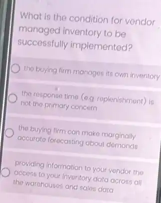 What is the condition for vendor
managed inventory to be
successfully implemented?
the buying firm manages its own inventory
the response time (e.g replenishment) is
not the primary concern
the buying firm can make marginally
accurate forecasting about demands
providing information to your vendor the
access to your inventory data across all
the warehouses and sales data