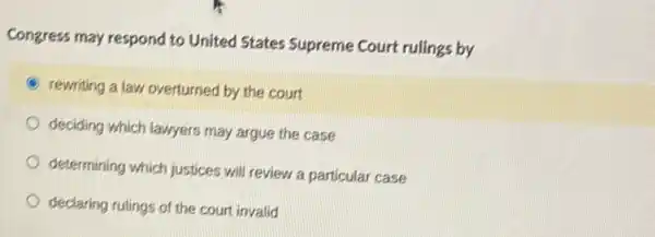 Congress may respond to United States Supreme Court rulings by
rewriting a law overturned by the court
deciding which lawyers may argue the case
determining which justices will review a particular case
declaring rulings of the court invalid