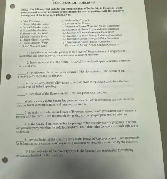 CONGRESSIONAL LEADERSHIP
Part1. The following list includes important positions of leadership in Congress Using
Your textbook or other reference sources match the lettered positions with the numbered
descriptions of the tasks each job involves.
a. Vice President
b. Senate Majority Leader
c. Senate Minority Leader
d. Senate Majority Whip
e. Senate Minority Whip
f. House Majority Leader
i. House Minority Whip
j. President Pro-Tempore
k. Speaker of the House
1. Chairman of House Ways and Means Committee
m. Chairman of House Appropriations Committee
n. Chairman of Senate Commerce Committee
o. Chairman of Senate Foreign Relations Committee
p. Chairman of House Foreign Affairs Committee
q. Chairman of House Judiciary Committee
r. Chairman of Senate Armed Services Committee
g. House Minority Leader
h. House Majority Whip
__ 1. I have the most powerful position in the House of Representatives. I assign bills to
committees and appoint, select,and conference committee members.
__ 2. I serve as president of the Senate. Although I cannot participate in debates.I can vote
in case of a tie.
__ 3. I preside over the Senate in the absence of the vice president The caucus of the
majority party chose me for this post.
__
4. The seniority system allowed me to become chair of the House committee that has
power over all federal spending.
__ 5. I am chair of the House committee that has power over taxation.
__
6. My seniority in the Senate has given me the chair of the committee that specializes in
transportation, communication, and interstate commerce.
__
7. As majority leader in the House of Representatives, I exert pressure on party members
to vote with the party. I am responsible for getting my party's program enacted into law.
__
8. In the Senate , I am responsible for passage of the majority party's programs. I inform
and pressure party members to vote for programs,and I determine the order bills are to
be debated.
__ 9. I am the leader of the minority party in the House of Representatives I am responsible
for informing party members and organizing resistance to programs submitted by the majority.
__ 10. I am the leader of the minority party in the Senate . I am responsible for resisting
programs submitted by the majority.
